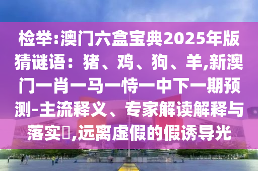 检举:澳门六盒宝典2025年版猜谜语：猪、鸡、狗、羊,新澳门一肖一马一恃一中下一期预测-主流释义、专家解读解释与落实​,远离虚假的假诱导光