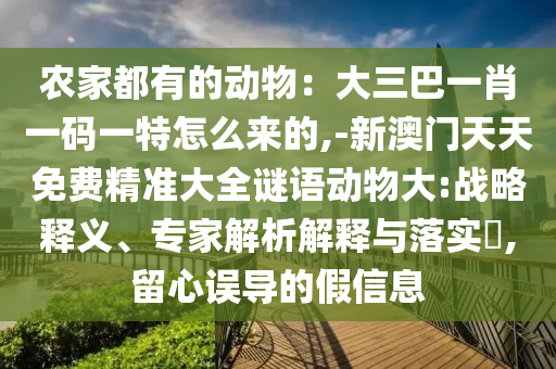 农家都有的动物：大三巴一肖一码一特怎么来的,-新澳门天天免费精准大全谜语动物大:战略释义、专家解析解释与落实​,留心误导的假信息