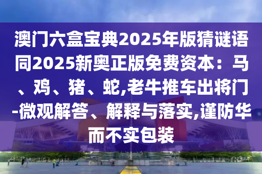 澳门六盒宝典2025年版猜谜语同2025新奥正版免费资本：马、鸡、猪、蛇,老牛推车出将门-微观解答、解释与落实,谨防华而不实包装