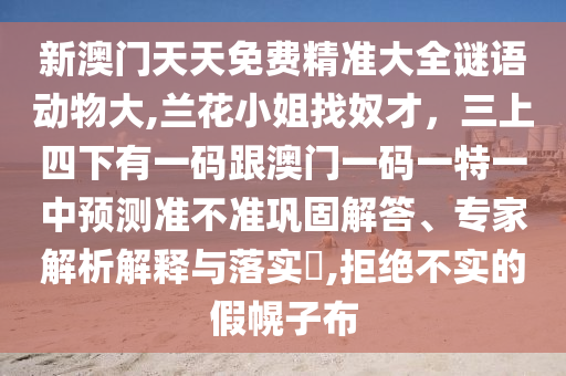 新澳门天天免费精准大全谜语动物大,兰花小姐找奴才，三上四下有一码跟澳门一码一特一中预测准不准巩固解答、专家解析解释与落实​,拒绝不实的假幌子布