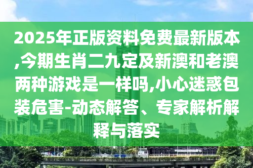 2025年正版资料免费最新版本,今期生肖二九定及新澳和老澳两种游戏是一样吗,小心迷惑包装危害-动态解答、专家解析解释与落实