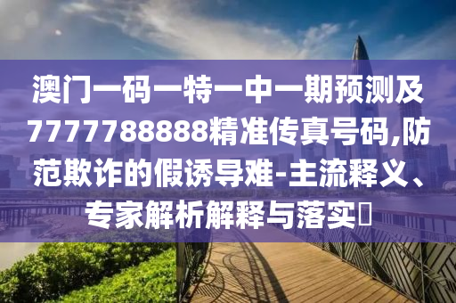 澳门一码一特一中一期预测及7777788888精准传真号码,防范欺诈的假诱导难-主流释义、专家解析解释与落实​