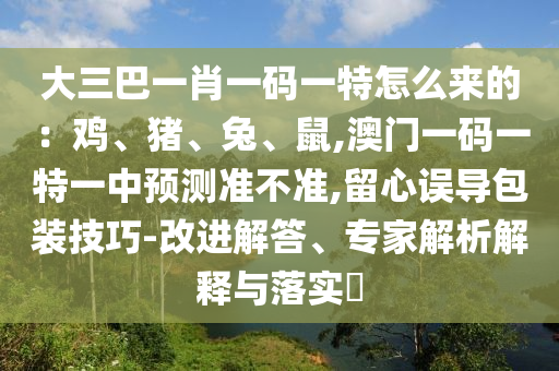 大三巴一肖一码一特怎么来的：鸡、猪、兔、鼠,澳门一码一特一中预测准不准,留心误导包装技巧-改进解答、专家解析解释与落实​