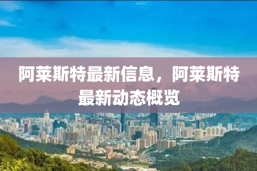 阿莱斯特最新信息，阿莱斯特最新动态概览