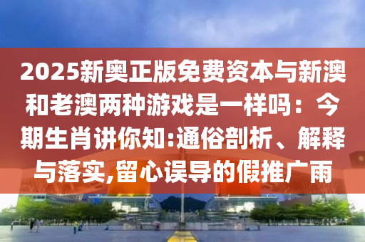 2025新奥正版免费资本与新澳和老澳两种游戏是一样吗：今期生肖讲你知:通俗剖析、解释与落实,留心误导的假推广雨