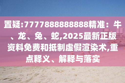 置疑:7777888888888精准：牛、龙、兔、蛇,2025最新正版资料免费和抵制虚假渲染术,重点释义、解释与落实