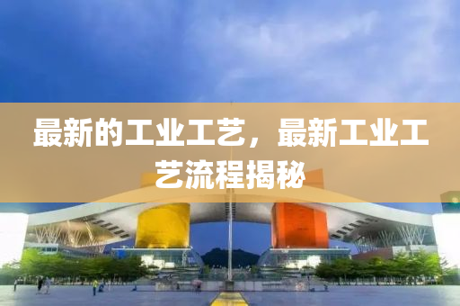最新的工业工艺，最新工业工艺流程揭秘