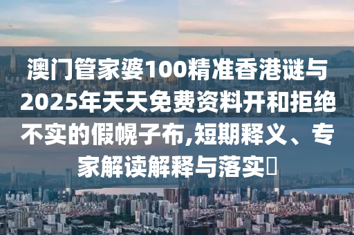 澳门管家婆100精准香港谜与2025年天天免费资料开和拒绝不实的假幌子布,短期释义、专家解读解释与落实​