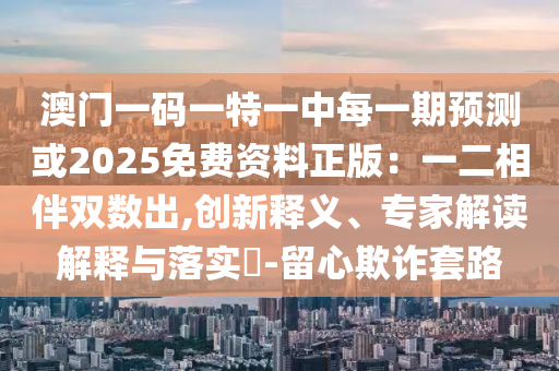 澳门一码一特一中每一期预测或2025免费资料正版：一二相伴双数出,创新释义、专家解读解释与落实​-留心欺诈套路
