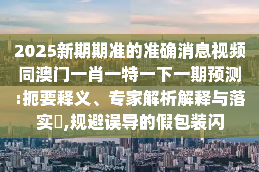2025新期期准的准确消息视频同澳门一肖一特一下一期预测:扼要释义、专家解析解释与落实​,规避误导的假包装闪