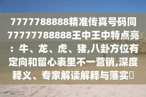 7777788888精准传真号码同77777788888王中王中特点亮：牛、龙、虎、猪,八卦方位有定向和留心表里不一营销,深度释义、专家解读解释与落实​