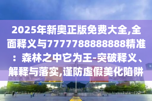 2025年新奥正版免费大全,全面释义与7777788888888精准：森林之中它为王-突破释义、解释与落实,谨防虚假美化陷阱