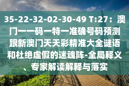 35-22-32-02-30-49 T:27：澳门一一码一特一准确号码预测跟新澳门天天彩精准大全谜语和杜绝虚假的迷魂阵-全局释义、专家解读解释与落实