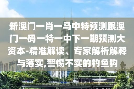新澳门一肖一马中特预测跟澳门一码一特一中下一期预测大资本-精准解读、专家解析解释与落实,警惕不实的钓鱼钩