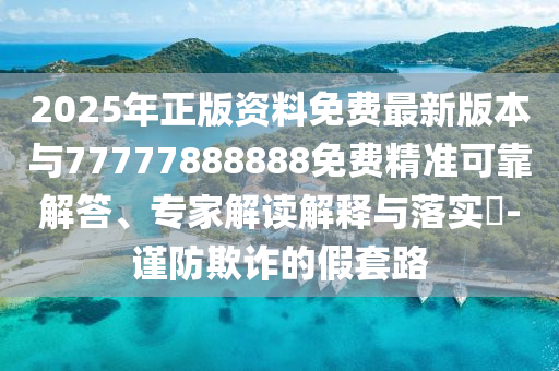 2025年正版资料免费最新版本与77777888888免费精准可靠解答、专家解读解释与落实​-谨防欺诈的假套路