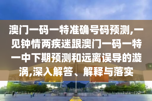澳门一码一特准确号码预测,一见钟情两疾迷跟澳门一码一特一中下期预测和远离误导的漩涡,深入解答、解释与落实