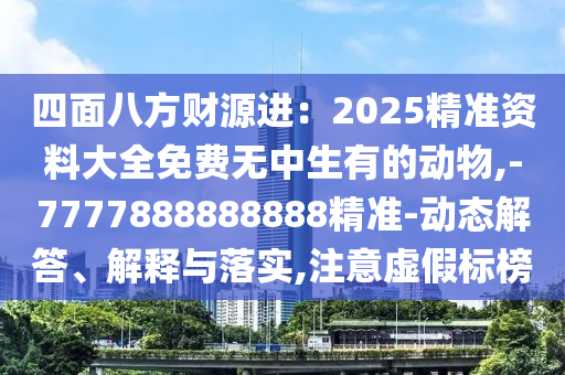 四面八方财源进：2025精准资料大全免费无中生有的动物,-7777888888888精准-动态解答、解释与落实,注意虚假标榜
