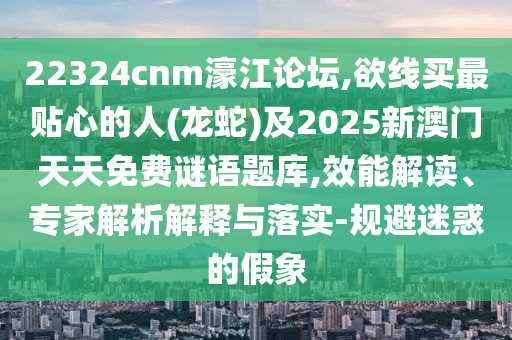 22324cnm濠江论坛,欲线买最贴心的人(龙蛇)及2025新澳门天天免费谜语题库,效能解读、专家解析解释与落实-规避迷惑的假象