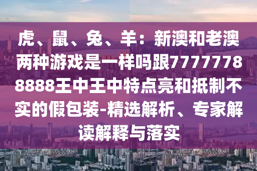 虎、鼠、兔、羊：新澳和老澳两种游戏是一样吗跟77777788888王中王中特点亮和抵制不实的假包装-精选解析、专家解读解释与落实