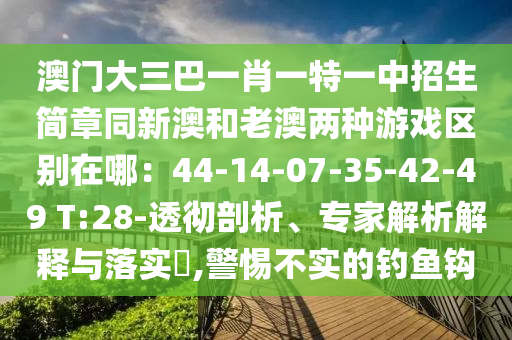 澳门大三巴一肖一特一中招生简章同新澳和老澳两种游戏区别在哪：44-14-07-35-42-49 T:28-透彻剖析、专家解析解释与落实​,警惕不实的钓鱼钩