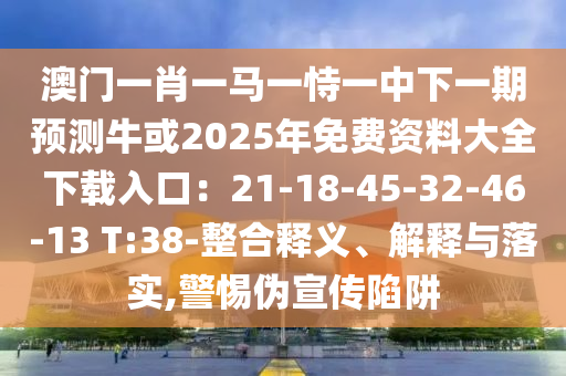 澳门一肖一马一恃一中下一期预测牛或2025年免费资料大全下载入口：21-18-45-32-46-13 T:38-整合释义、解释与落实,警惕伪宣传陷阱
