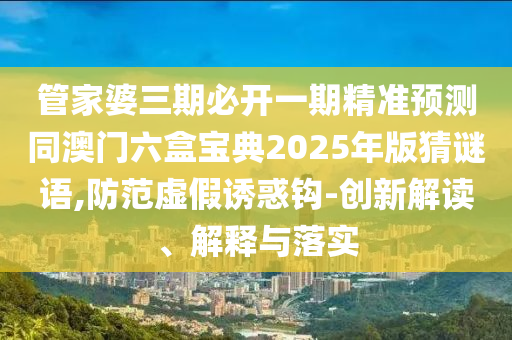 管家婆三期必开一期精准预测同澳门六盒宝典2025年版猜谜语,防范虚假诱惑钩-创新解读、解释与落实