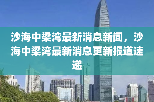 沙海中梁湾最新消息新闻，沙海中梁湾最新消息更新报道速递