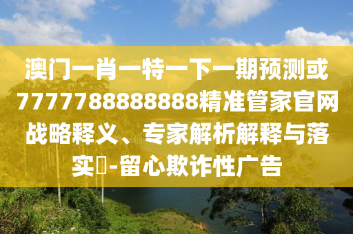 澳门一肖一特一下一期预测或7777788888888精准管家官网战略释义、专家解析解释与落实​-留心欺诈性广告