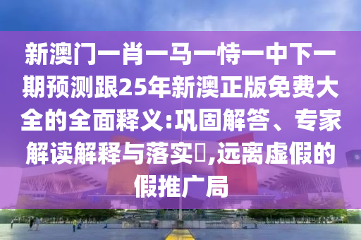 新澳门一肖一马一恃一中下一期预测跟25年新澳正版免费大全的全面释义:巩固解答、专家解读解释与落实​,远离虚假的假推广局