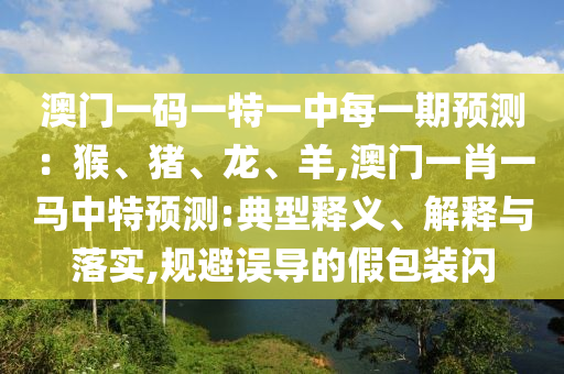 澳门一码一特一中每一期预测：猴、猪、龙、羊,澳门一肖一马中特预测:典型释义、解释与落实,规避误导的假包装闪