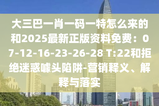 大三巴一肖一码一特怎么来的和2025最新正版资料免费：07-12-16-23-26-28 T:22和拒绝迷惑噱头陷阱-营销释义、解释与落实