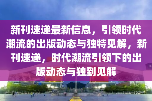 新刊速递最新信息，引领时代潮流的出版动态与独特见解，新刊速递，时代潮流引领下的出版动态与独到见解