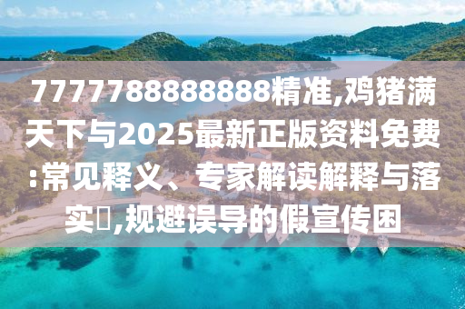 7777788888888精准,鸡猪满天下与2025最新正版资料免费:常见释义、专家解读解释与落实​,规避误导的假宣传困