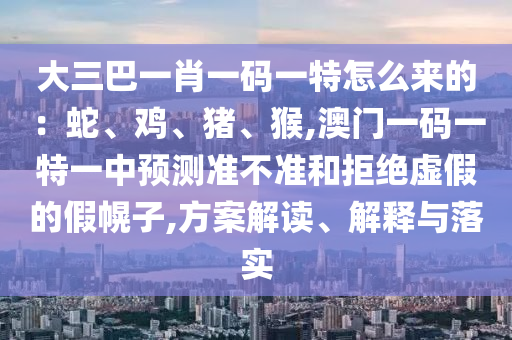 大三巴一肖一码一特怎么来的：蛇、鸡、猪、猴,澳门一码一特一中预测准不准和拒绝虚假的假幌子,方案解读、解释与落实