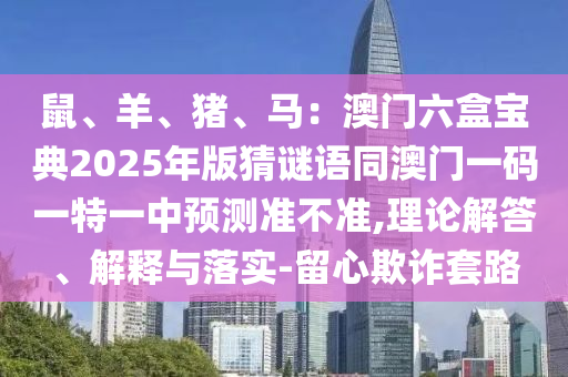 鼠、羊、猪、马：澳门六盒宝典2025年版猜谜语同澳门一码一特一中预测准不准,理论解答、解释与落实-留心欺诈套路