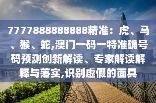 7777888888888精准：虎、马、猴、蛇,澳门一码一特准确号码预测创新解读、专家解读解释与落实,识别虚假的面具