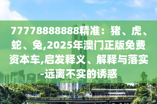 77778888888精准：猪、虎、蛇、兔,2025年澳门正版免费资本车,启发释义、解释与落实-远离不实的诱惑
