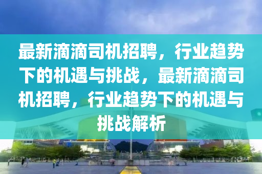 最新滴滴司机招聘，行业趋势下的机遇与挑战，最新滴滴司机招聘，行业趋势下的机遇与挑战解析
