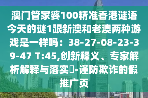 澳门管家婆100精准香港谜语今天的谜1跟新澳和老澳两种游戏是一样吗：38-27-08-23-39-47 T:45,创新释义、专家解析解释与落实​-谨防欺诈的假推广页