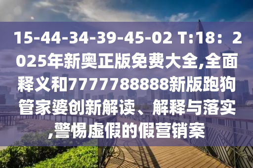 15-44-34-39-45-02 T:18：2025年新奥正版免费大全,全面释义和7777788888新版跑狗管家婆创新解读、解释与落实,警惕虚假的假营销案