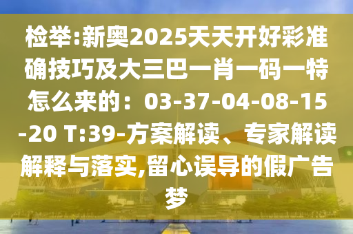 检举:新奥2025天天开好彩准确技巧及大三巴一肖一码一特怎么来的：03-37-04-08-15-20 T:39-方案解读、专家解读解释与落实,留心误导的假广告梦