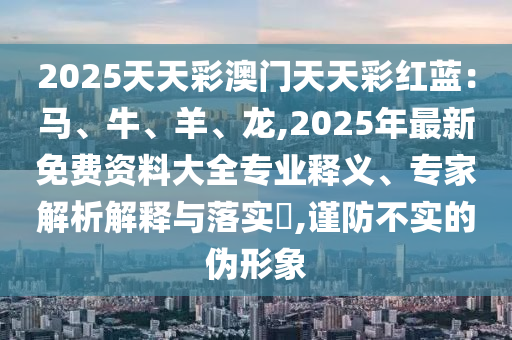 2025天天彩澳门天天彩红蓝：马、牛、羊、龙,2025年最新免费资料大全专业释义、专家解析解释与落实​,谨防不实的伪形象