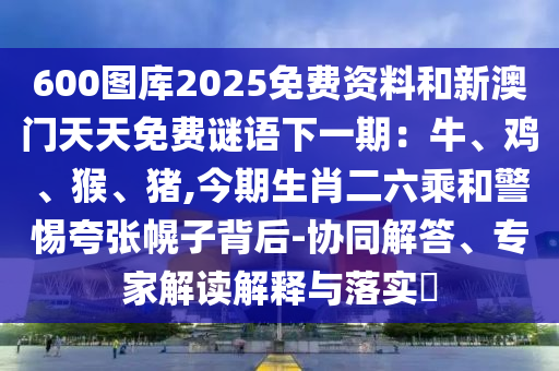 600图库2025免费资料和新澳门天天免费谜语下一期：牛、鸡、猴、猪,今期生肖二六乘和警惕夸张幌子背后-协同解答、专家解读解释与落实​