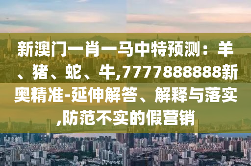 新澳门一肖一马中特预测:羊、猪、蛇、牛,7777888888新奥精准-延伸解答、解释与落实,防范不实的假营销