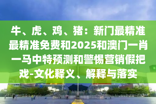 牛、虎、鸡、猪：新门最精准最精准免费和2025和澳门一肖一马中特预测和警惕营销假把戏-文化释义、解释与落实