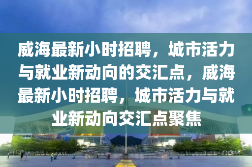 威海最新小时招聘，城市活力与就业新动向的交汇点，威海最新小时招聘，城市活力与就业新动向交汇点聚焦