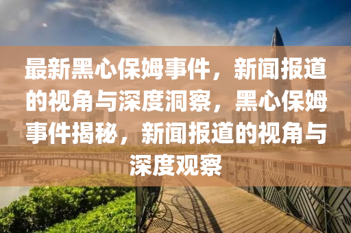 最新黑心保姆事件，新闻报道的视角与深度洞察，黑心保姆事件揭秘，新闻报道的视角与深度观察