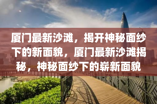 厦门最新沙滩，揭开神秘面纱下的新面貌，厦门最新沙滩揭秘，神秘面纱下的崭新面貌