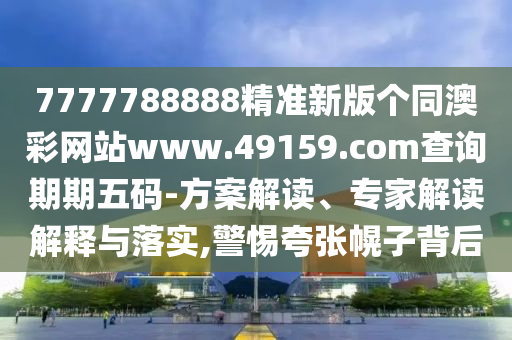 7777788888精准新版个同澳彩网站www.49159.соm查询期期五码-方案解读、专家解读解释与落实,警惕夸张幌子背后