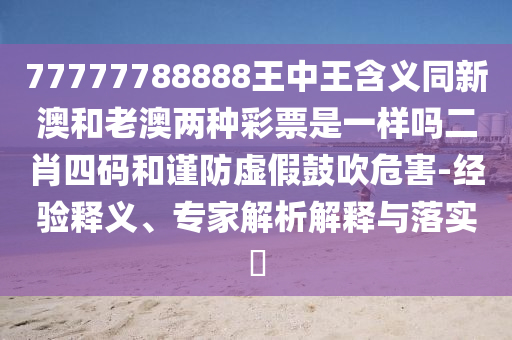 77777788888王中王含义同新澳和老澳两种彩票是一样吗二肖四码和谨防虚假鼓吹危害-经验释义、专家解析解释与落实​